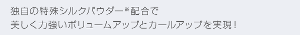 独自の特殊シルクパウダー※配合で美しく力強いボリュームアップとカールアップを実現！