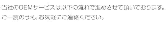 当社のOEMサービスは以下の流れで進めさせて頂いております。ご一読のうえ、お気軽にご連絡ください。